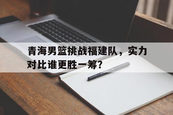 网页版入口-青海男篮挑战福建队，实力对比谁更胜一筹？的简单介绍