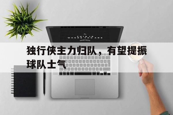 C7娱乐官网-包含独行侠主力归队，有望提振球队士气的词条