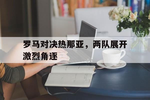 罗马对决热那亚,两队展开激烈角逐的简单介绍 罗马对决热那亚,两队展开激烈角逐的简单介绍