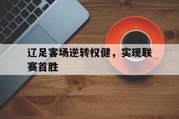 网页版入口-辽足客场逆转权健，实现联赛首胜(辽足比赛)