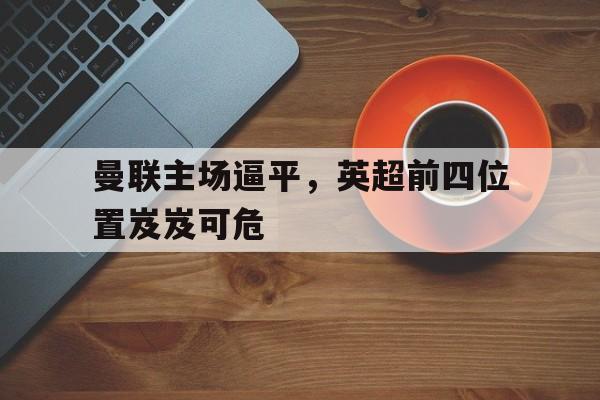 C7游戏平台-曼联主场逼平，英超前四位置岌岌可危(英超球队曼联的主场是哪个球场)