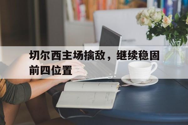 电子游戏-关于切尔西主场擒敌，继续稳固前四位置的信息