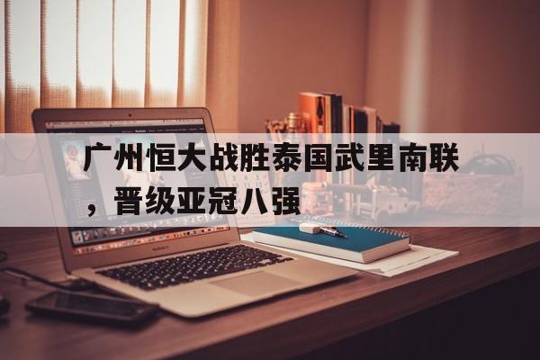 C7娱乐官网-广州恒大战胜泰国武里南联，晋级亚冠八强的简单介绍